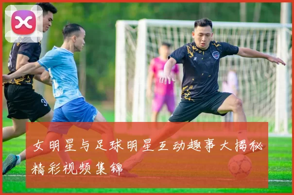 女明星与足球明星互动趣事大揭秘精彩视频集锦