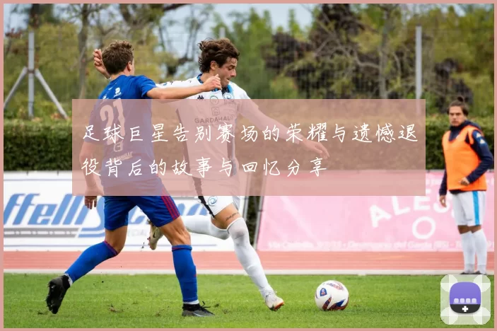 足球巨星告别赛场的荣耀与遗憾退役背后的故事与回忆分享