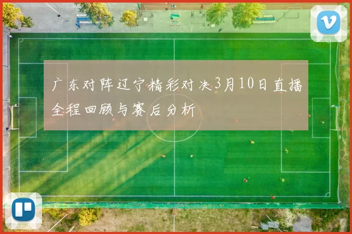 广东对阵辽宁精彩对决3月10日直播全程回顾与赛后分析