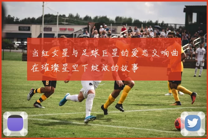 当红女星与足球巨星的爱恋交响曲在璀璨星空下绽放的故事