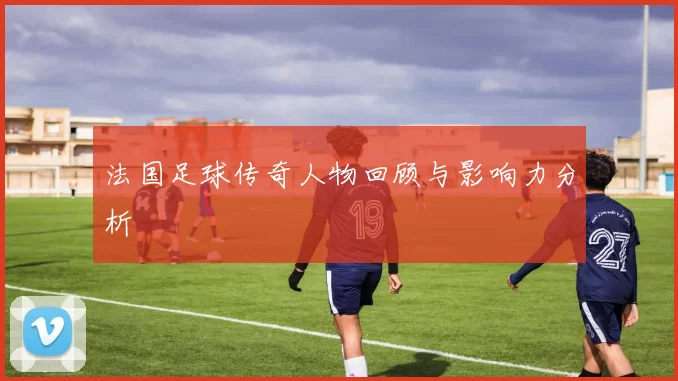 法国足球传奇人物回顾与影响力分析