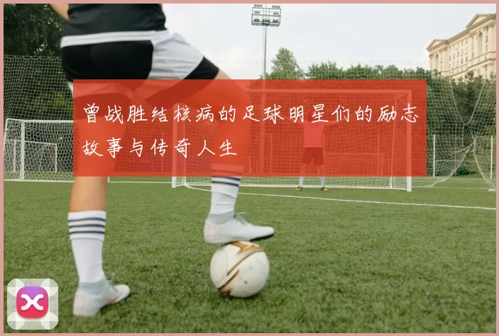 曾战胜结核病的足球明星们的励志故事与传奇人生