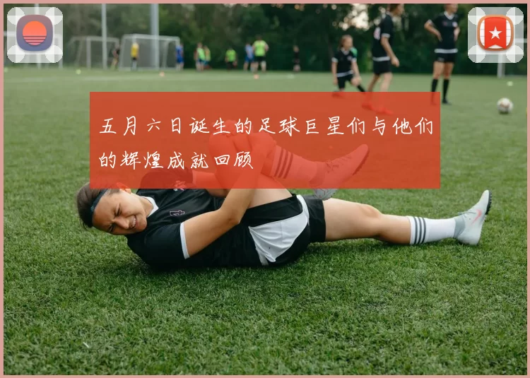 五月六日诞生的足球巨星们与他们的辉煌成就回顾