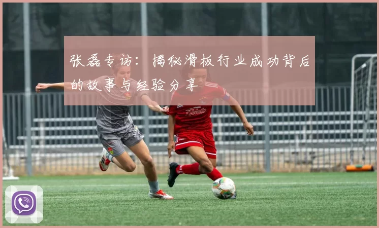 张磊专访：揭秘滑板行业成功背后的故事与经验分享