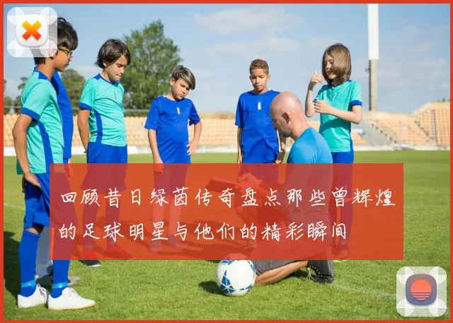 回顾昔日绿茵传奇盘点那些曾辉煌的足球明星与他们的精彩瞬间