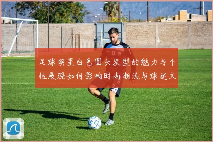 足球明星白色圆头发型的魅力与个性展现如何影响时尚潮流与球迷文化