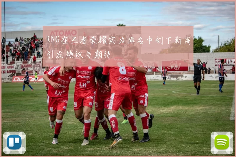 RNG在王者荣耀实力排名中创下新高引发热议与期待