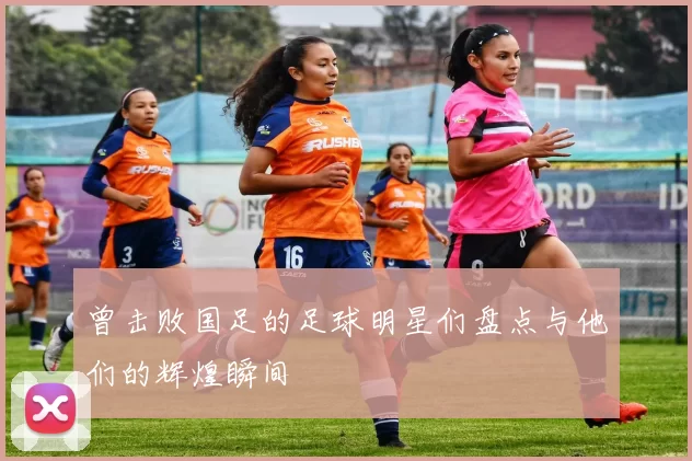 曾击败国足的足球明星们盘点与他们的辉煌瞬间