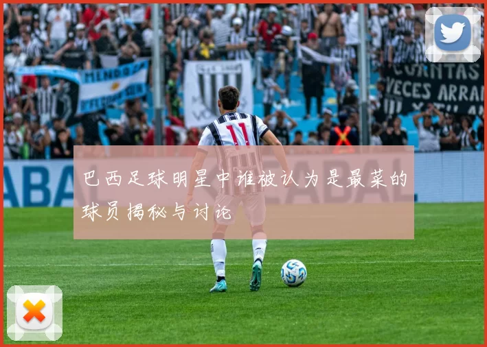 巴西足球明星中谁被认为是最菜的球员揭秘与讨论
