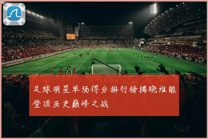 足球明星单场得分排行榜揭晓谁能登顶历史巅峰之战