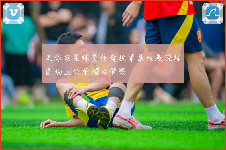 足球明星球员传奇故事集结展现绿茵场上的荣耀与梦想