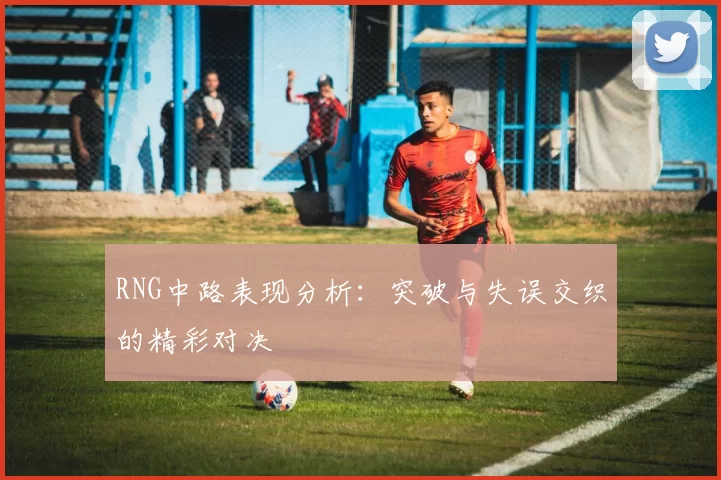 RNG中路表现分析：突破与失误交织的精彩对决