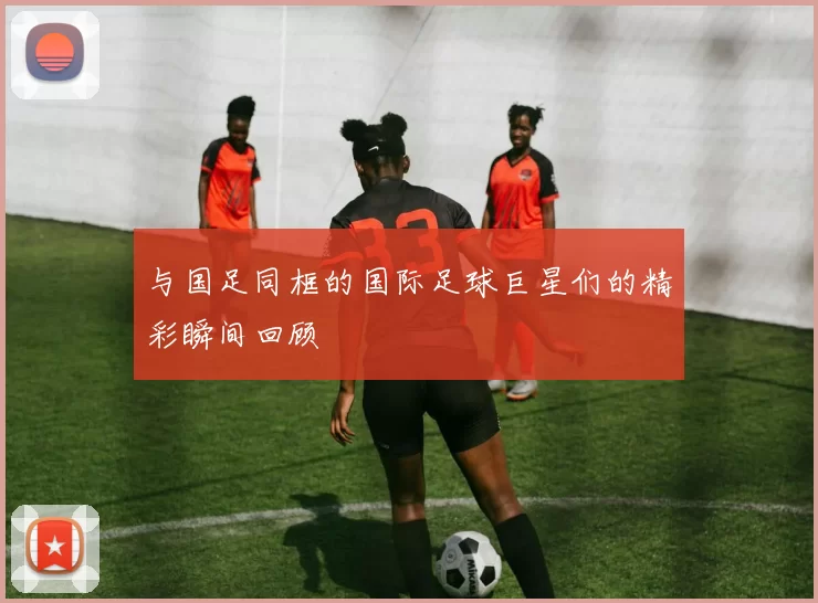 与国足同框的国际足球巨星们的精彩瞬间回顾