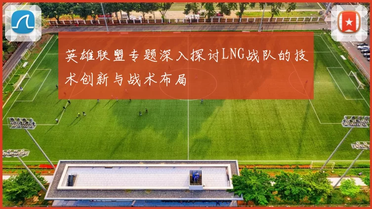 英雄联盟专题深入探讨LNG战队的技术创新与战术布局