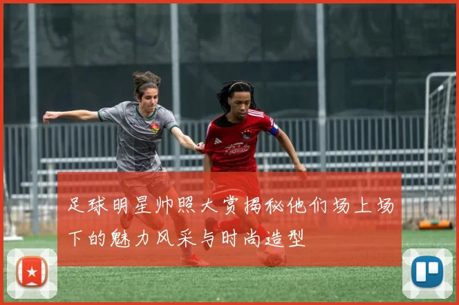 足球明星帅照大赏揭秘他们场上场下的魅力风采与时尚造型