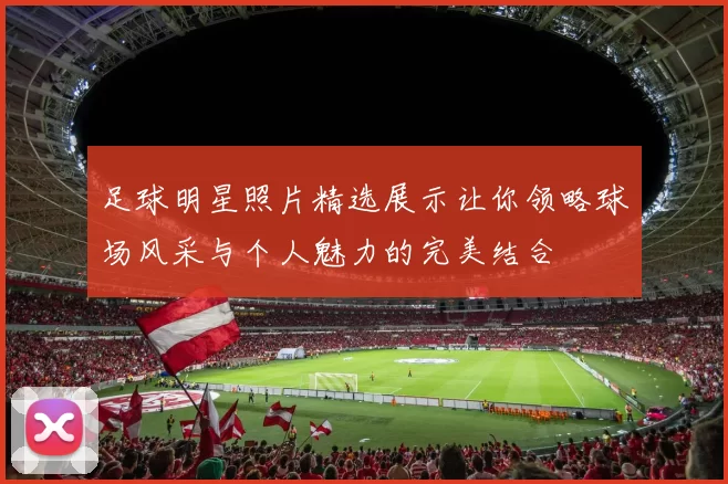 足球明星照片精选展示让你领略球场风采与个人魅力的完美结合