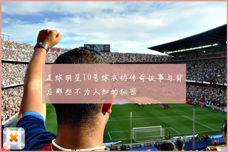 足球明星10号球衣的传奇故事与背后那些不为人知的秘密