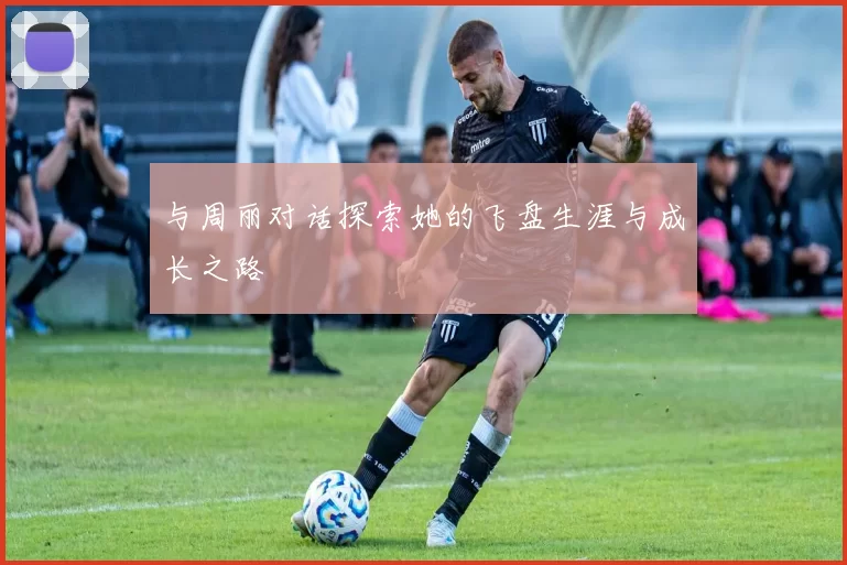 与周丽对话探索她的飞盘生涯与成长之路