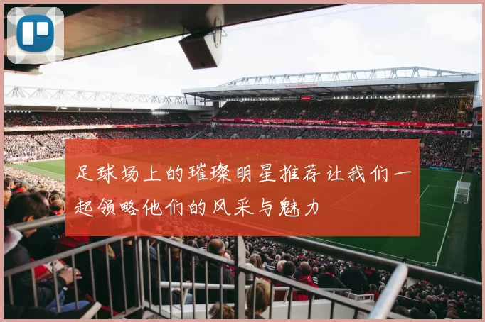足球场上的璀璨明星推荐让我们一起领略他们的风采与魅力