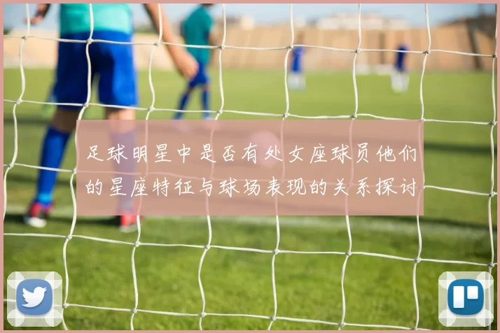 足球明星中是否有处女座球员他们的星座特征与球场表现的关系探讨