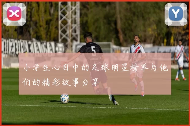 小学生心目中的足球明星榜单与他们的精彩故事分享