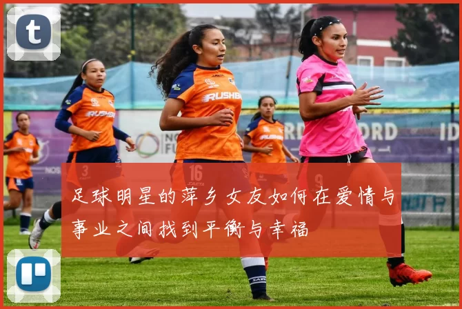 足球明星的萍乡女友如何在爱情与事业之间找到平衡与幸福