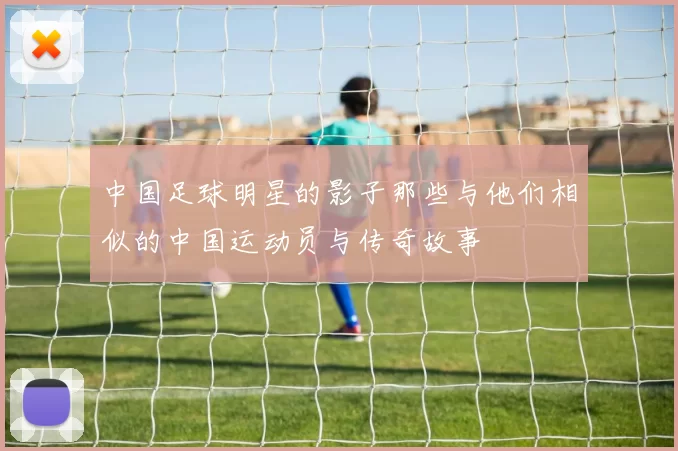 中国足球明星的影子那些与他们相似的中国运动员与传奇故事