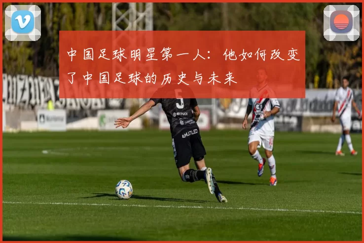 中国足球明星第一人：他如何改变了中国足球的历史与未来