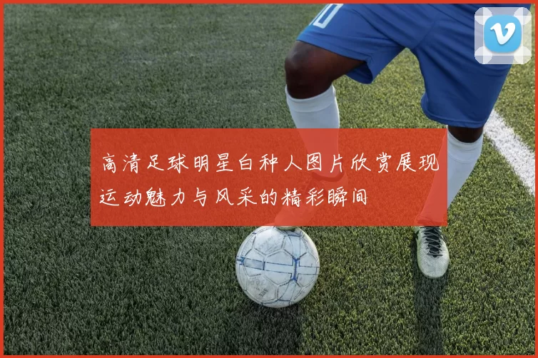 高清足球明星白种人图片欣赏展现运动魅力与风采的精彩瞬间