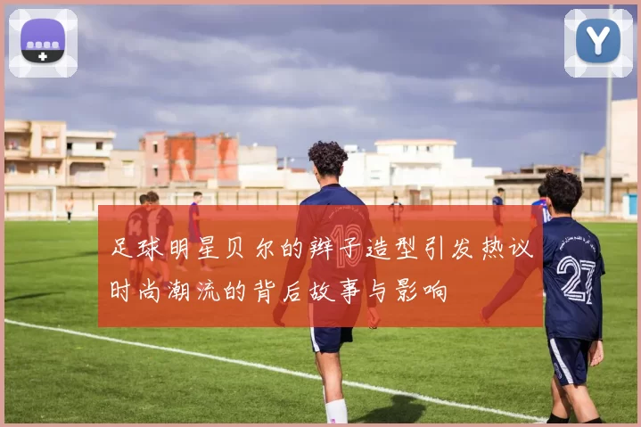 足球明星贝尔的辫子造型引发热议时尚潮流的背后故事与影响
