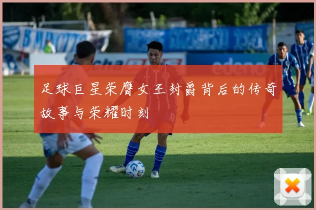 足球巨星荣膺女王封爵背后的传奇故事与荣耀时刻