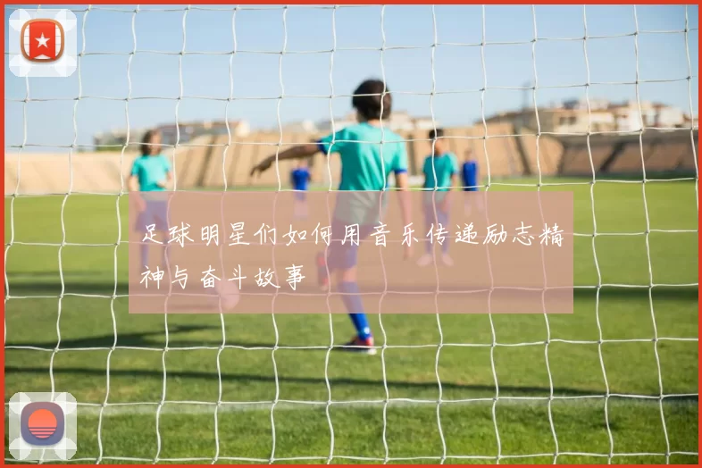 足球明星们如何用音乐传递励志精神与奋斗故事