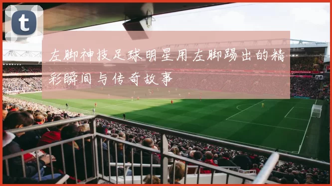 左脚神技足球明星用左脚踢出的精彩瞬间与传奇故事