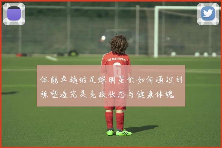 体能卓越的足球明星们如何通过训练塑造完美竞技状态与健康体魄