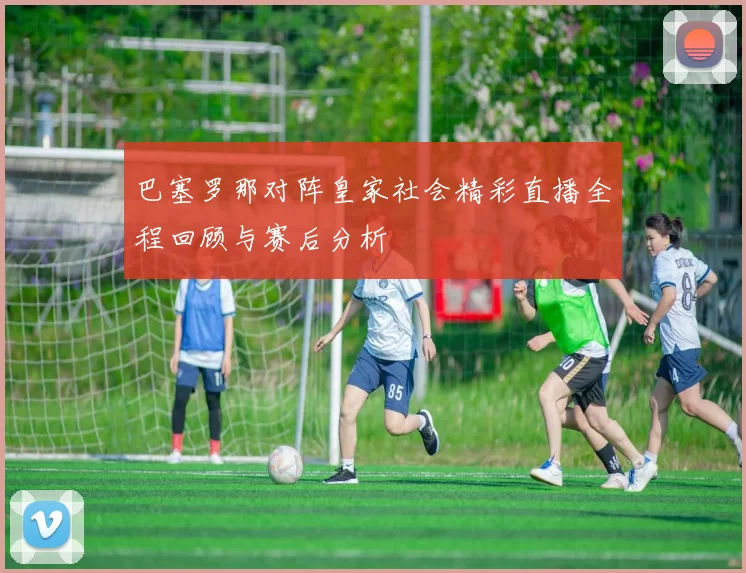 巴塞罗那对阵皇家社会精彩直播全程回顾与赛后分析