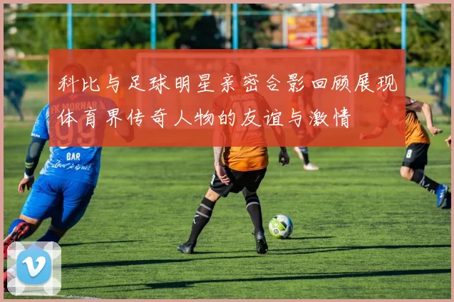 科比与足球明星亲密合影回顾展现体育界传奇人物的友谊与激情