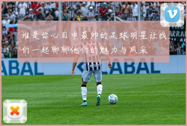 谁是你心目中最帅的足球明星让我们一起聊聊他们的魅力与风采