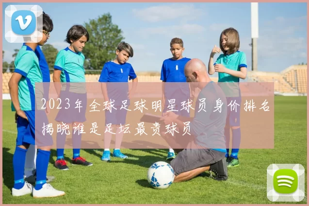 2023年全球足球明星球员身价排名揭晓谁是足坛最贵球员