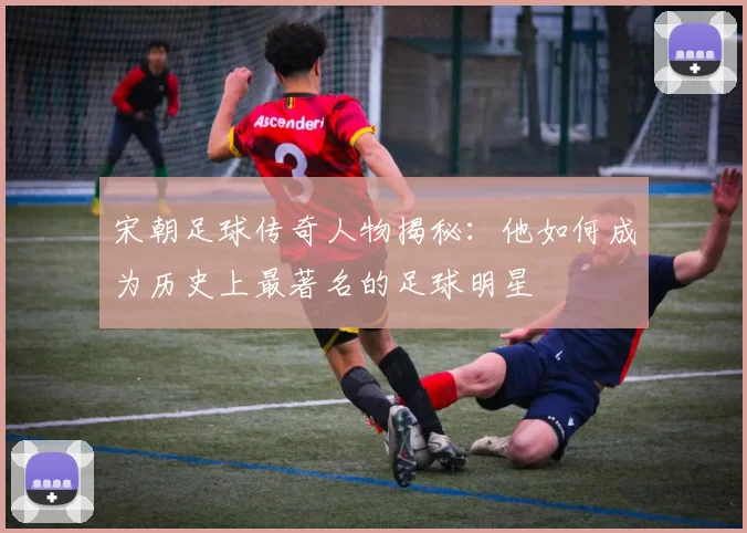 宋朝足球传奇人物揭秘：他如何成为历史上最著名的足球明星